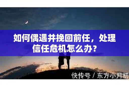 如何偶遇并挽回前任，处理信任危机怎么办？