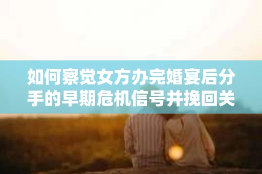 如何察觉女方办完婚宴后分手的早期危机信号并挽回关系？