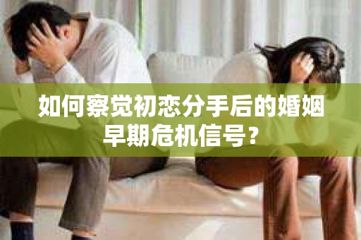 如何察觉初恋分手后的婚姻早期危机信号？