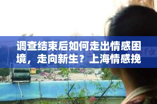 调查结束后如何走出情感困境，走向新生？上海情感挽回婚姻公司给出的专业建议