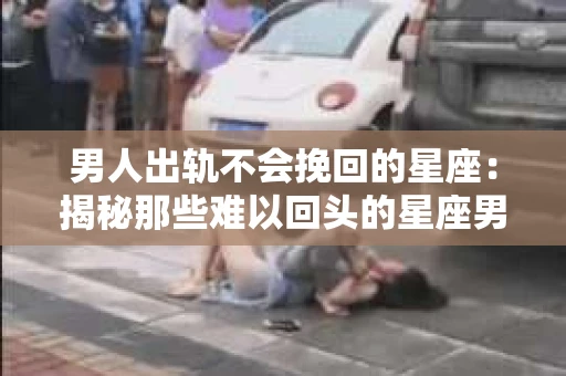 男人出轨不会挽回的星座：揭秘那些难以回头的星座男