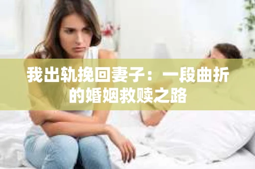 我出轨挽回妻子：一段曲折的婚姻救赎之路