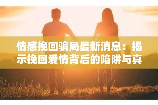 情感挽回骗局最新消息：揭示挽回爱情背后的陷阱与真相