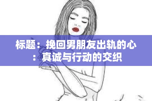标题:挽回男朋友出轨的心:真诚与行动的交织 标题:挽回男朋友出轨的心:真诚与行动的交织