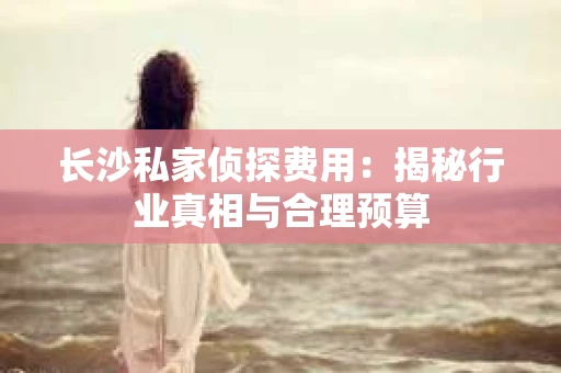 长沙私家侦探费用：揭秘行业真相与合理预算