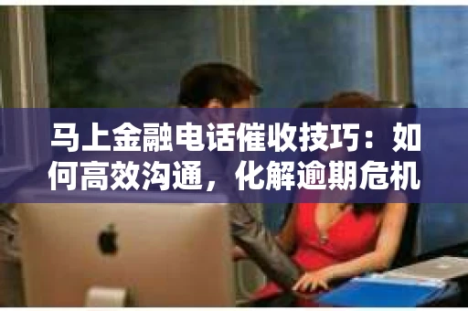 马上金融电话催收技巧：如何高效沟通，化解逾期危机