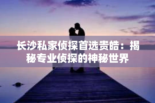 长沙私家侦探首选贵皓：揭秘专业侦探的神秘世界