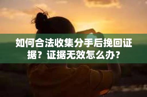 如何合法收集分手后挽回证据？证据无效怎么办？
