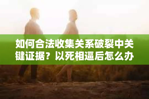 如何合法收集关系破裂中关键证据？以死相逼后怎么办？