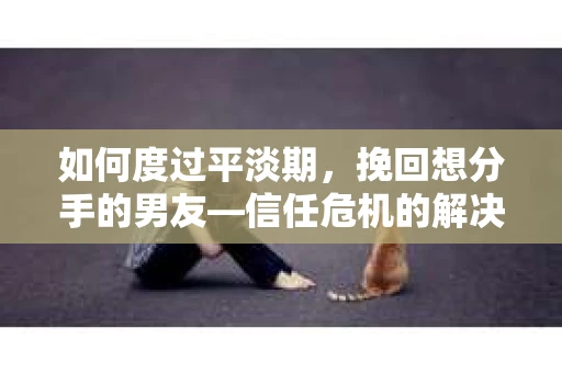 如何度过平淡期，挽回想分手的男友—信任危机的解决之道