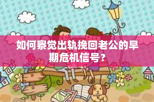 如何察觉出轨挽回老公的早期危机信号？