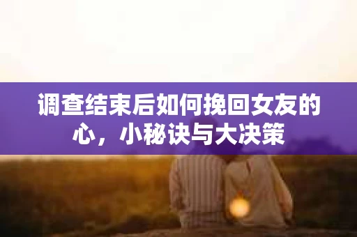 调查结束后如何挽回女友的心，小秘诀与大决策