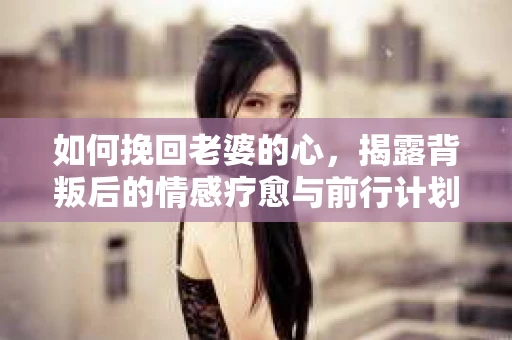 如何挽回老婆的心，揭露背叛后的情感疗愈与前行计划