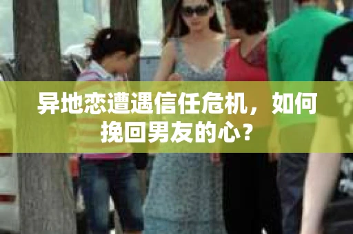 异地恋遭遇信任危机，如何挽回男友的心？