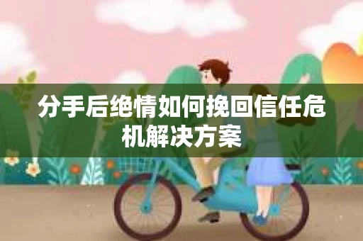 分手后绝情如何挽回信任危机解决方案