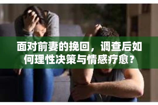 面对前妻的挽回，调查后如何理性决策与情感疗愈？