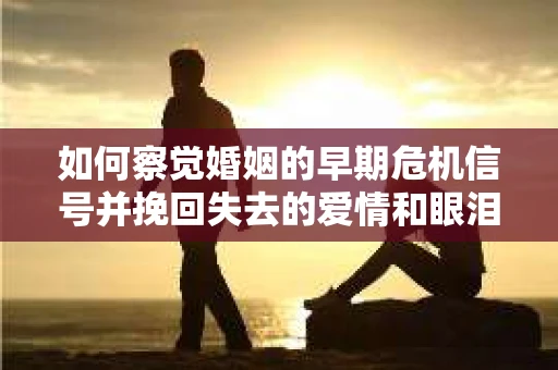 如何察觉婚姻的早期危机信号并挽回失去的爱情和眼泪？