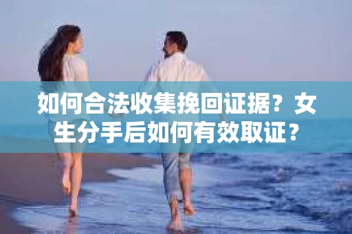 如何合法收集挽回证据？女生分手后如何有效取证？