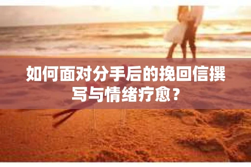 如何面对分手后的挽回信撰写与情绪疗愈？