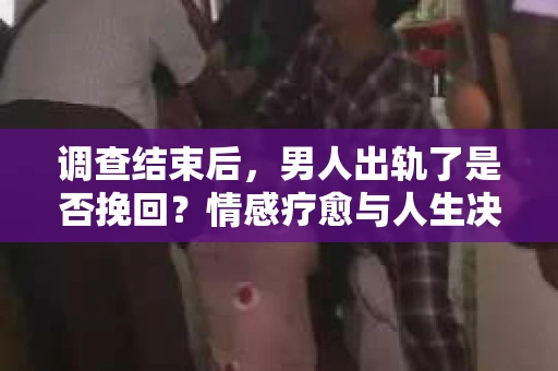 调查结束后，男人出轨了是否挽回？情感疗愈与人生决策的干货指南
