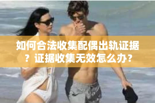 如何合法收集配偶出轨证据？证据收集无效怎么办？