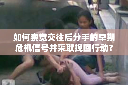 如何察觉交往后分手的早期危机信号并采取挽回行动？