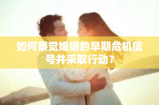 如何察觉婚姻的早期危机信号并采取行动？