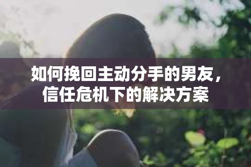 如何挽回主动分手的男友，信任危机下的解决方案