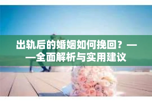 出轨后的婚姻如何挽回？——全面解析与实用建议