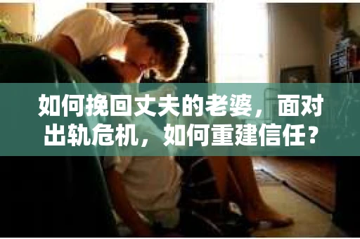 如何挽回丈夫的老婆，面对出轨危机，如何重建信任？