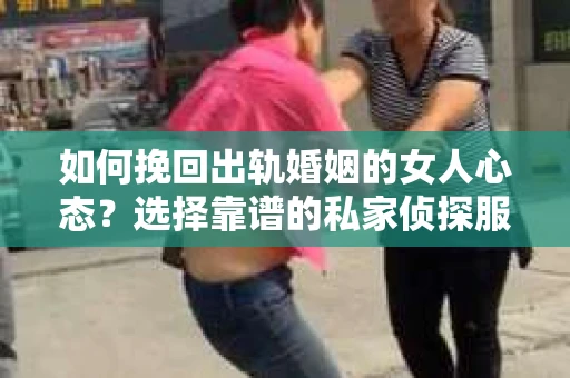 如何挽回出轨婚姻的女人心态？选择靠谱的私家侦探服务指南