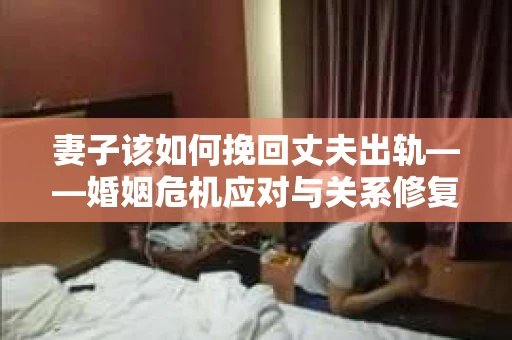 妻子该如何挽回丈夫出轨——婚姻危机应对与关系修复全攻略