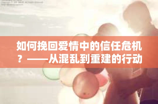 如何挽回爱情中的信任危机？——从混乱到重建的行动指南