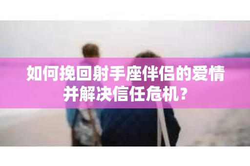 如何挽回射手座伴侣的爱情并解决信任危机？