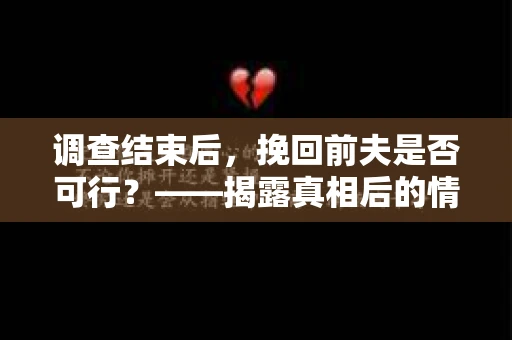 调查结束后，挽回前夫是否可行？——揭露真相后的情感疗愈与人生决策