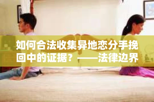 如何合法收集异地恋分手挽回中的证据？——法律边界内的取证策略