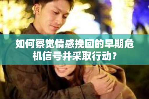 如何察觉情感挽回的早期危机信号并采取行动？