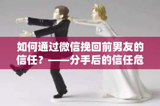 如何通过微信挽回前男友的信任？——分手后的信任危机解决方案